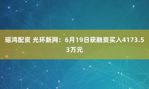 瑶鸿配资 光环新网：6月19日获融资买入4173.53万元