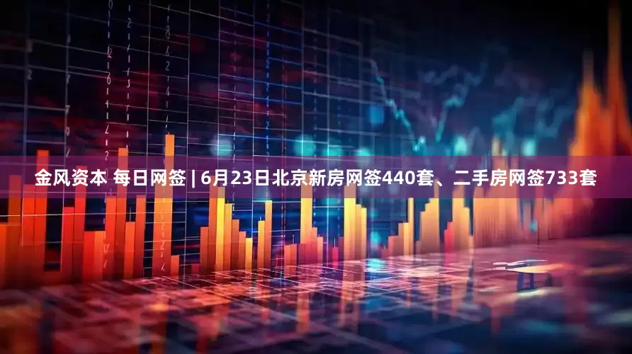 金风资本 每日网签 | 6月23日北京新房网签440套、二手房网签733套