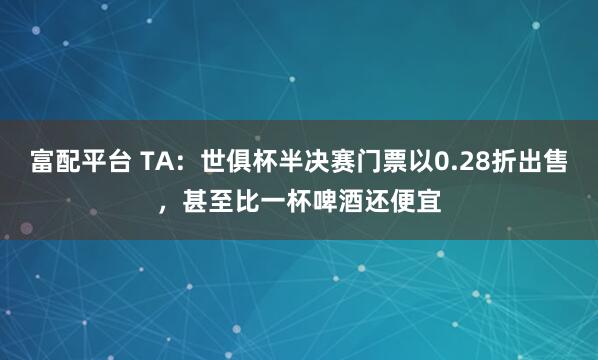 富配平台 TA：世俱杯半决赛门票以0.28折出售，甚至比一杯啤酒还便宜