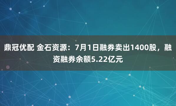 鼎冠优配 金石资源：7月1日融券卖出1400股，融资融券余额5.22亿元
