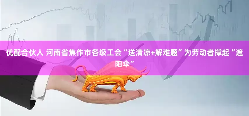 优配合伙人 河南省焦作市各级工会“送清凉+解难题”为劳动者撑起“遮阳伞”