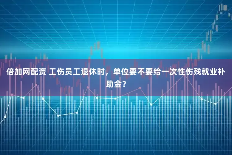 倍加网配资 工伤员工退休时，单位要不要给一次性伤残就业补助金？