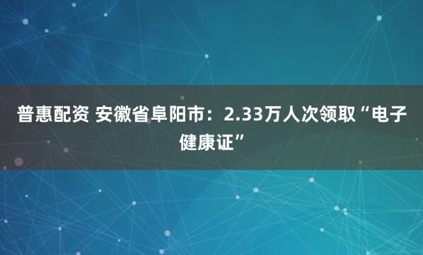 普惠配资 安徽省阜阳市：2.33万人次领取“电子健康证”