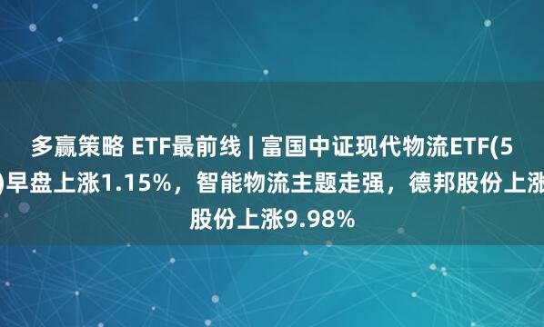 多赢策略 ETF最前线 | 富国中证现代物流ETF(516910)早盘上涨1.15%，智能物流主题走强，德邦股份上涨9.98%
