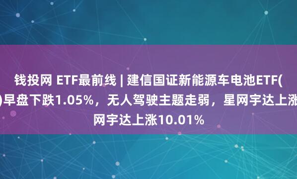 钱投网 ETF最前线 | 建信国证新能源车电池ETF(159775)早盘下跌1.05%，无人驾驶主题走弱，星网宇达上涨10.01%