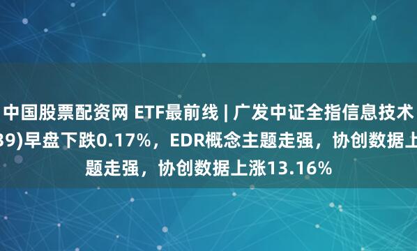 中国股票配资网 ETF最前线 | 广发中证全指信息技术ETF(159939)早盘下跌0.17%，EDR概念主题走强，协创数据上涨13.16%