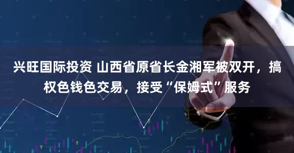 兴旺国际投资 山西省原省长金湘军被双开，搞权色钱色交易，接受“保姆式”服务
