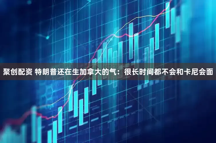 聚创配资 特朗普还在生加拿大的气：很长时间都不会和卡尼会面